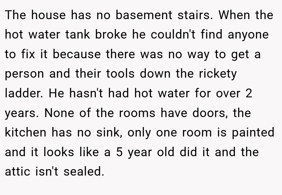 The house has no basement stairs. When the hot water tank broke he couldn't find anyone to fix it because there was no way to get a person and their tools down the rickety ladder. He hasn't had hot water for over 2 years. None of the rooms have doors, the kitchen has no sink, only one room is painted and it looks like a 5 year old did it and the attic isn't sealed.