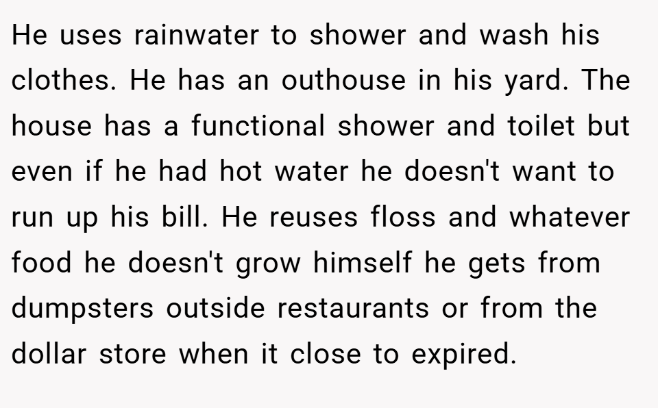 He uses rainwater to shower and wash his clothes. He has an outhouse in his yard. The house has a functional shower and toilet but even if he had hot water he doesn't want to run up his bill. He reuses floss and whatever food he doesn't grow himself he gets from dumpsters outside restaurants or from the dollar store when it close to expired.