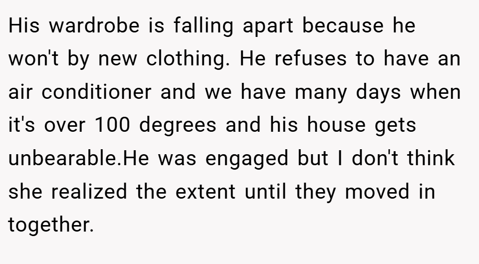 His wardrobe is falling apart because he won't by new clothing. He refuses to have an air conditioner and we have many days when it's over 100 degrees and his house gets unbearable.He was engaged but I don't think she realized the extent until they moved in together.