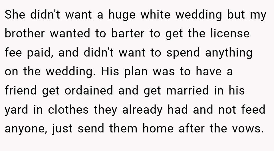 She didn't want a huge white wedding but my brother wanted to barter to get the license fee paid, and didn't want to spend anything on the wedding. His plan was to have a friend get ordained and get married in his yard in clothes they already had and not feed anyone, just send them home after the vows.