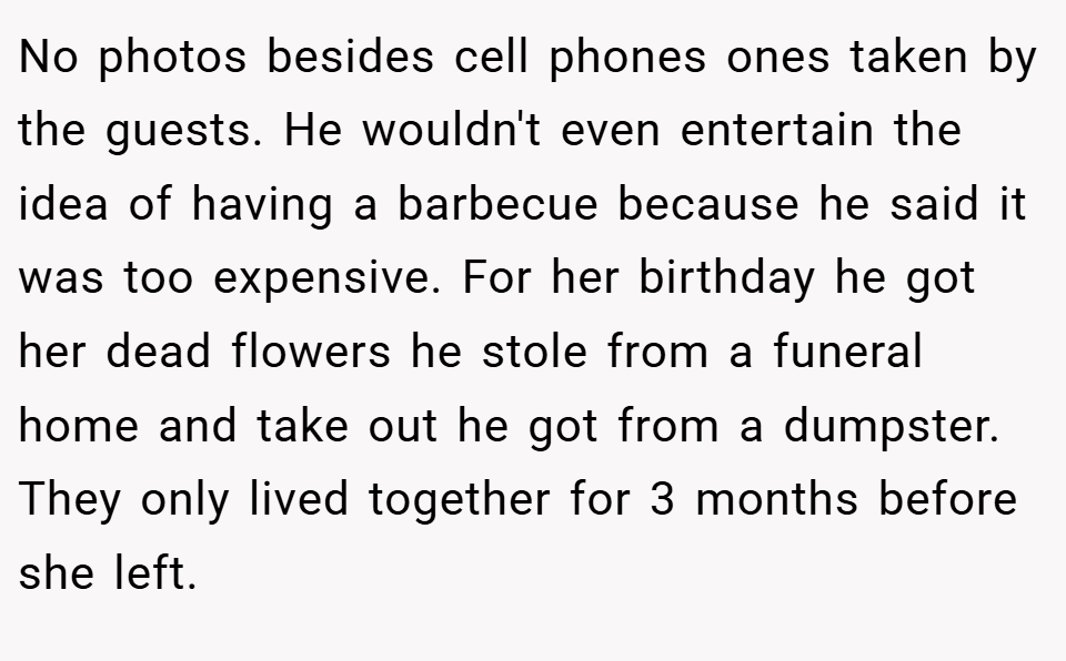 No photos besides cell phones ones taken by the guests. He wouldn't even entertain the idea of having a barbecue because he said it was too expensive. For her birthday he got her dead flowers he stole from a funeral home and take out he got from a dumpster. They only lived together for 3 months before she left.
