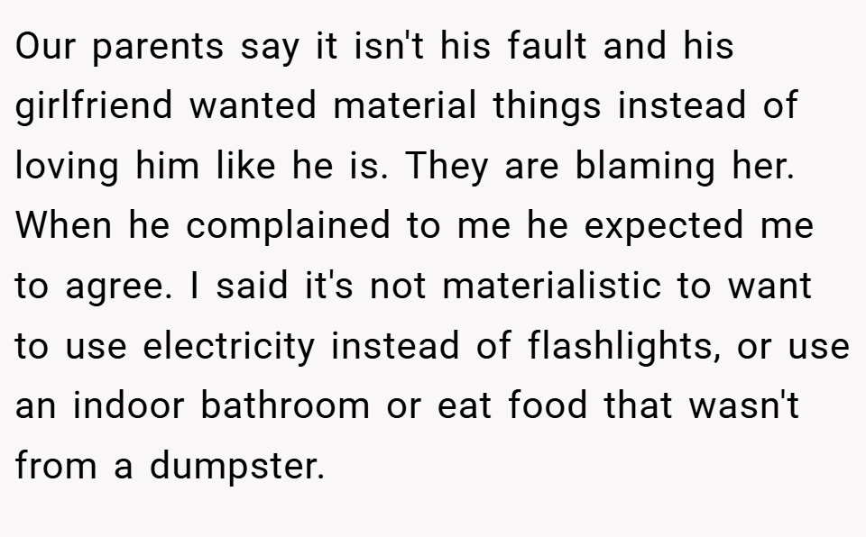 Our parents say it isn't his fault and his girlfriend wanted material things instead of loving him like he is. They are blaming her. When he complained to me he expected me to agree. I said it's not materialistic to want to use electricity instead of flashlights, or use an indoor bathroom or eat food that wasn't from a dumpster.