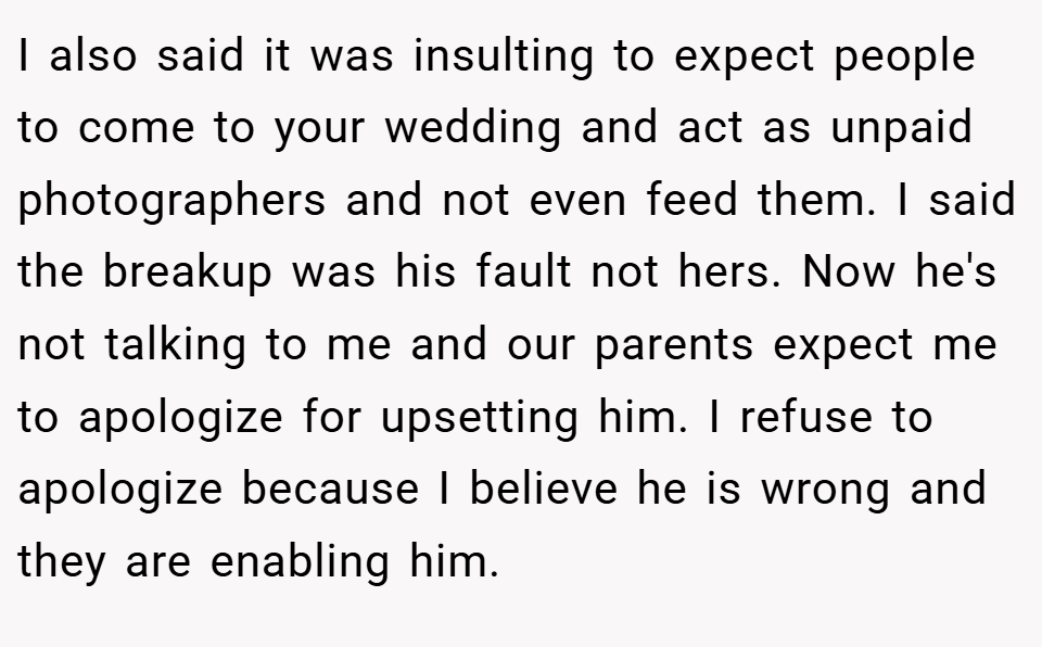 I also said it was insulting to expect people to come to your wedding and act as unpaid photographers and not even feed them. I said the breakup was his fault not hers. Now he's not talking to me and our parents expect me to apologize for upsetting him. I refuse to apologize because I believe he is wrong and they are enabling him.