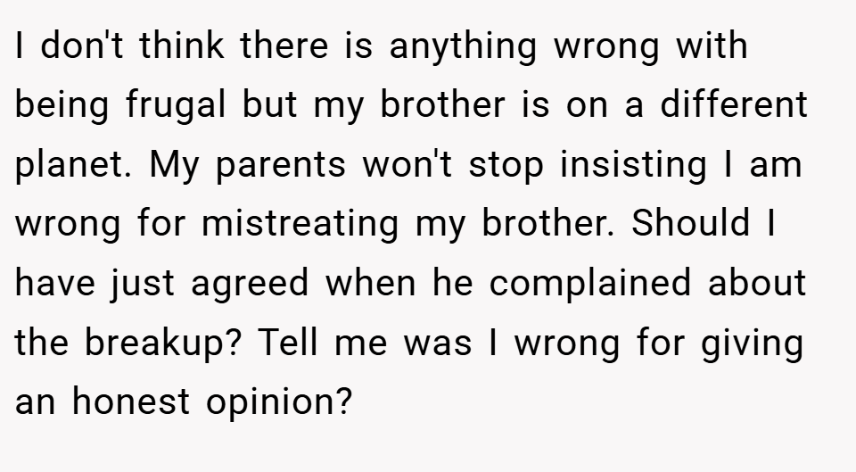 I don't think there is anything wrong with being frugal but my brother is on a different planet. My parents won't stop insisting I am wrong for mistreating my brother. Should I have just agreed when he complained about the breakup? Tell me was I wrong for giving an honest opinion?