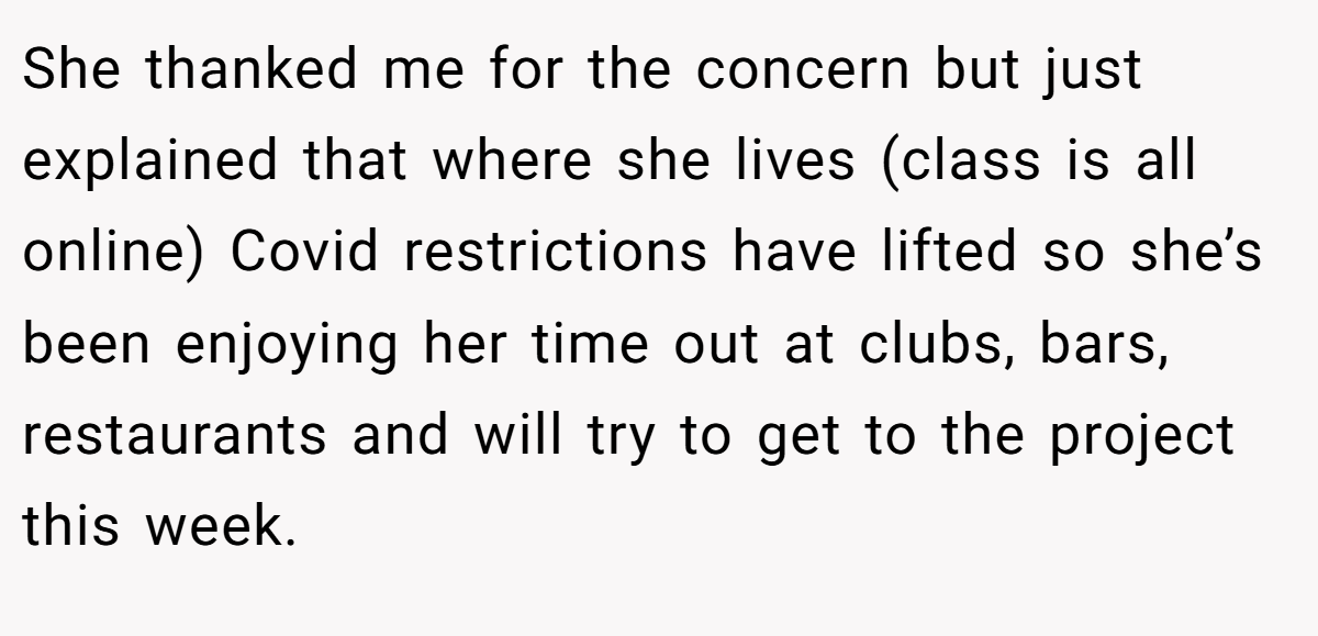 She thanked me for the concern but just explained that where she lives (class is all online) Covid restrictions have lifted so she’s been enjoying her time out at clubs, bars, restaurants and will try to get to the project this week.