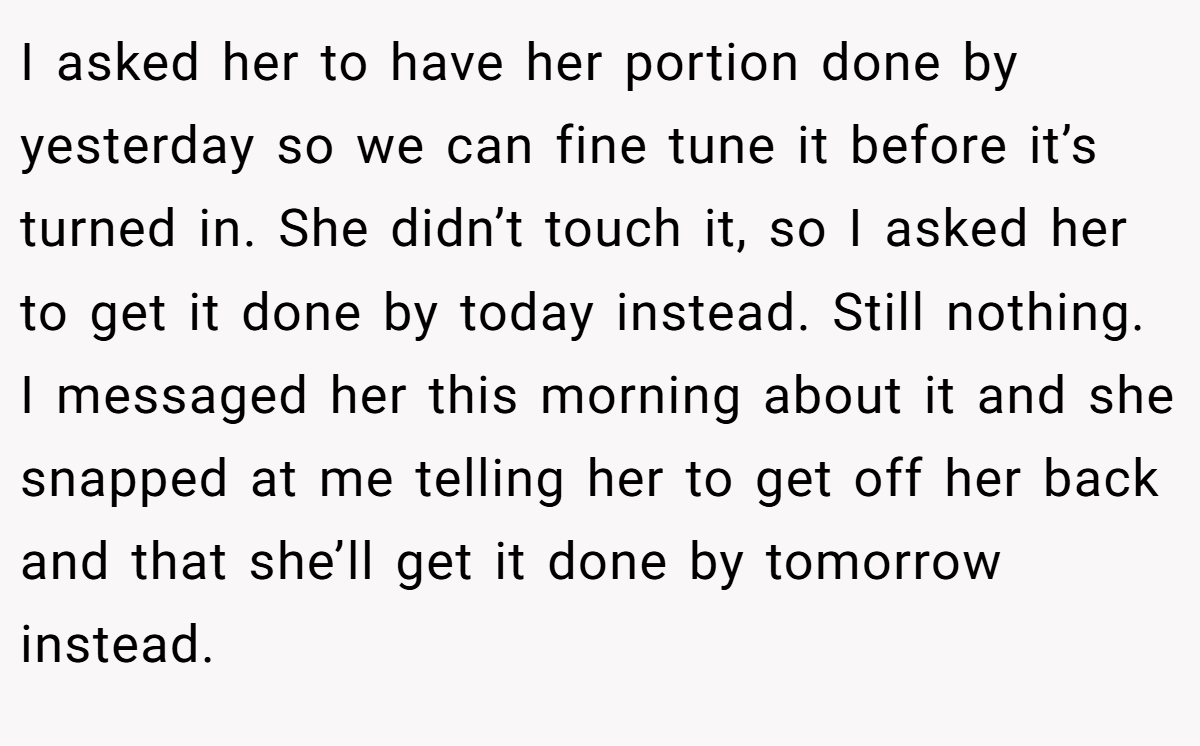 I asked her to have her portion done by yesterday so we can fine tune it before it’s turned in. She didn’t touch it, so I asked her to get it done by today instead. Still nothing. I messaged her this morning about it and she snapped at me telling her to get off her back and that she’ll get it done by tomorrow instead.