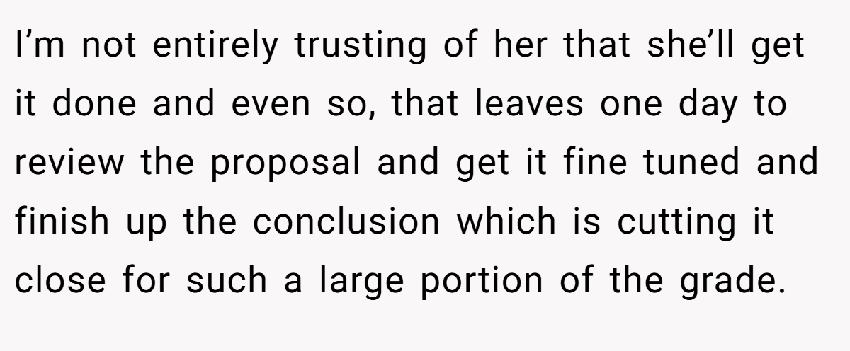 I’m not entirely trusting of her that she’ll get it done and even so, that leaves one day to review the proposal and get it fine tuned and finish up the conclusion which is cutting it close for such a large portion of the grade.