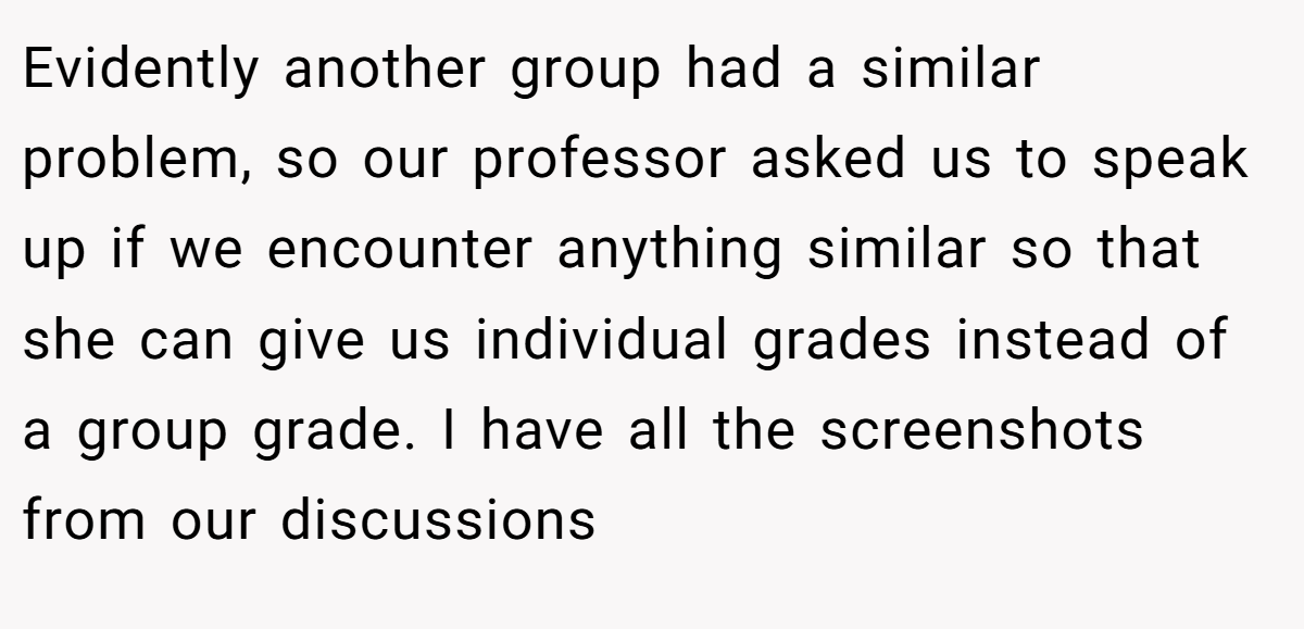 Evidently another group had a similar problem, so our professor asked us to speak up if we encounter anything similar so that she can give us individual grades instead of a group grade. I have all the screenshots from our discussions