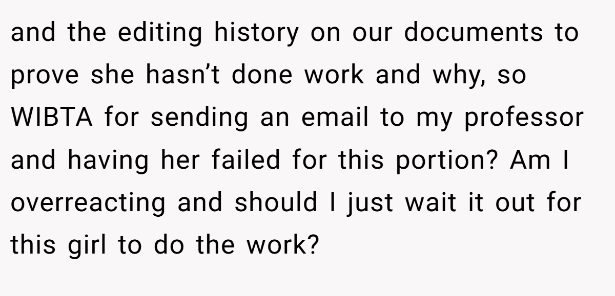 and the editing history on our documents to prove she hasn’t done work and why, so WIBTA for sending an email to my professor and having her failed for this portion? Am I overreacting and should I just wait it out for this girl to do the work?