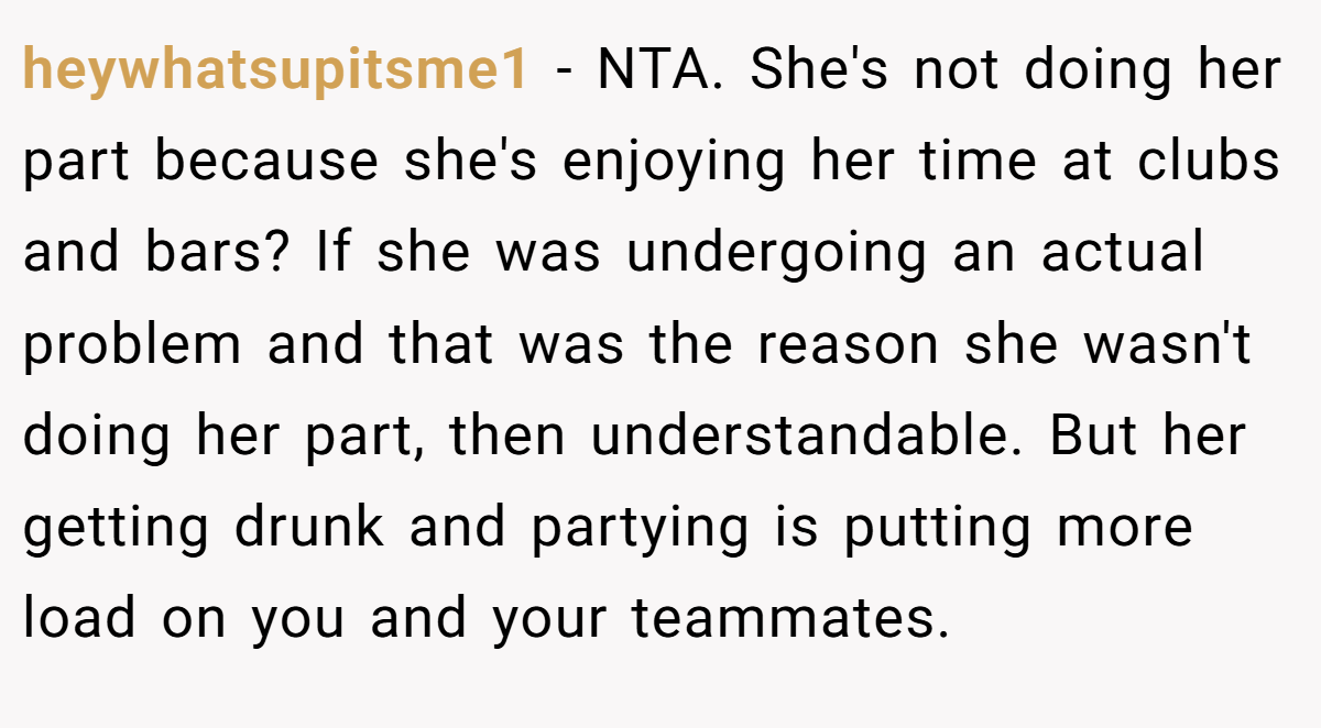 heywhatsupitsme1 − NTA. She's not doing her part because she's enjoying her time at clubs and bars? If she was undergoing an actual problem and that was the reason she wasn't doing her part, then understandable. But her getting drunk and partying is putting more load on you and your teammates.