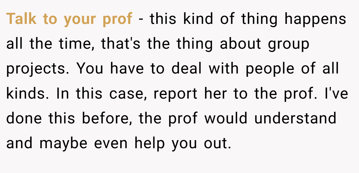 Talk to your prof - this kind of thing happens all the time, that's the thing about group projects. You have to deal with people of all kinds. In this case, report her to the prof. I've done this before, the prof would understand and maybe even help you out.