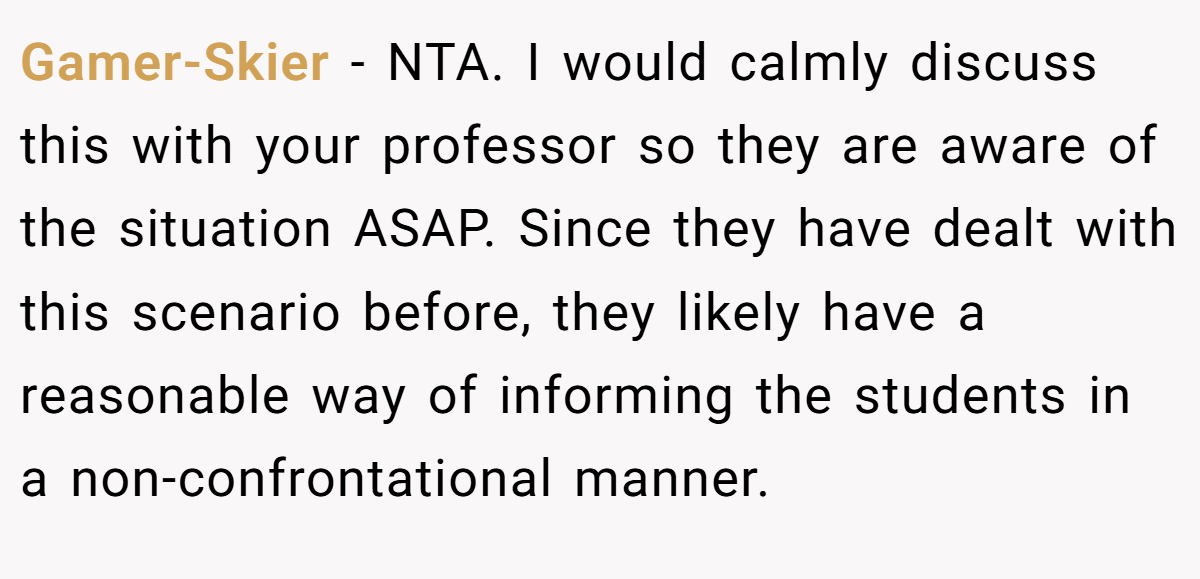 Gamer-Skier − NTA. I would calmly discuss this with your professor so they are aware of the situation ASAP. Since they have dealt with this scenario before, they likely have a reasonable way of informing the students in a non-confrontational manner.