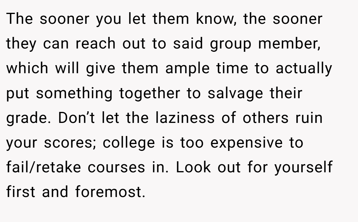 The sooner you let them know, the sooner they can reach out to said group member, which will give them ample time to actually put something together to salvage their grade. Don’t let the laziness of others ruin your scores; college is too expensive to fail/retake courses in. Look out for yourself first and foremost.