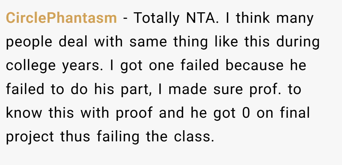 CirclePhantasm − Totally NTA. I think many people deal with same thing like this during college years. I got one failed because he failed to do his part, I made sure prof. to know this with proof and he got 0 on final project thus failing the class.