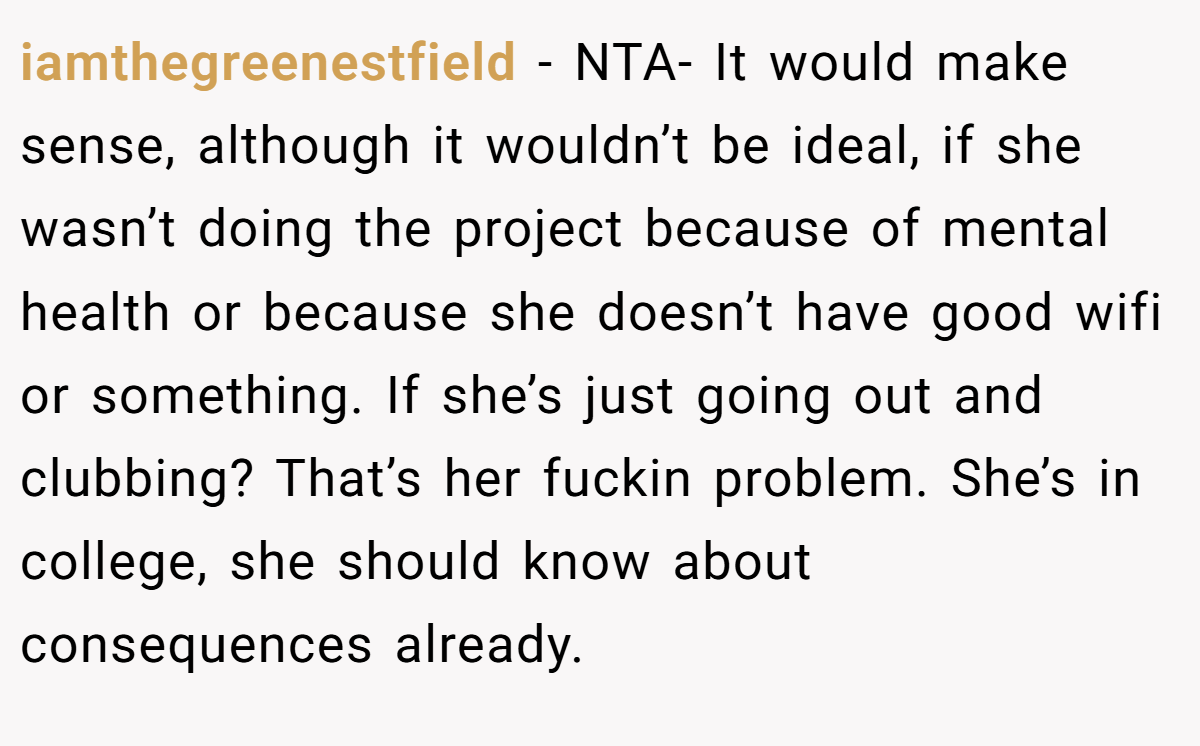iamthegreenestfield − NTA- It would make sense, although it wouldn’t be ideal, if she wasn’t doing the project because of mental health or because she doesn’t have good wifi or something. If she’s just going out and clubbing? That’s her fuckin problem. She’s in college, she should know about consequences already.