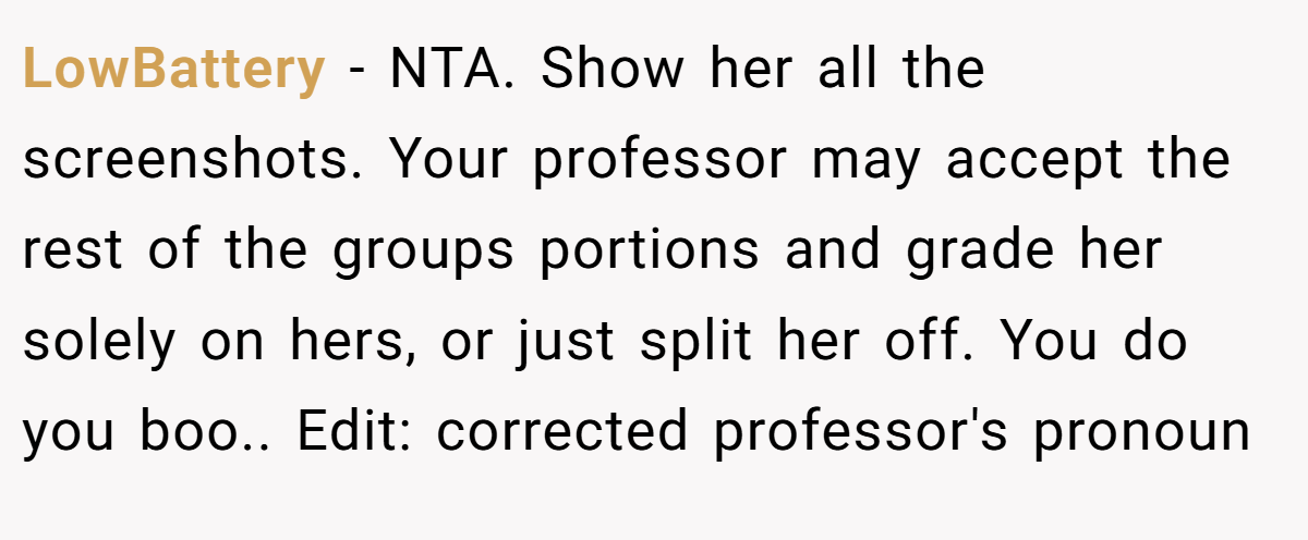 LowBattery − NTA. Show her all the screenshots. Your professor may accept the rest of the groups portions and grade her solely on hers, or just split her off. You do you boo.. Edit: corrected professor's pronoun