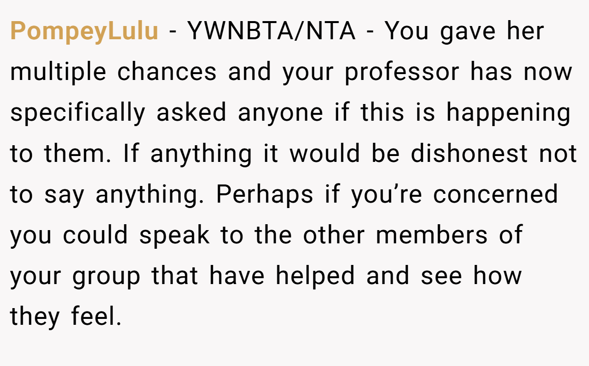 PompeyLulu − YWNBTA/NTA - You gave her multiple chances and your professor has now specifically asked anyone if this is happening to them. If anything it would be dishonest not to say anything. Perhaps if you’re concerned you could speak to the other members of your group that have helped and see how they feel.