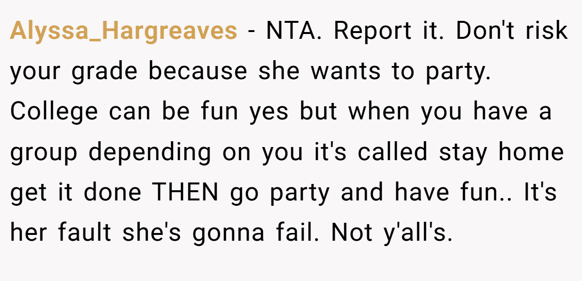 Alyssa_Hargreaves − NTA. Report it. Don't risk your grade because she wants to party. College can be fun yes but when you have a group depending on you it's called stay home get it done THEN go party and have fun.. It's her fault she's gonna fail. Not y'all's.