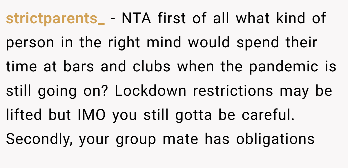 strictparents_ − NTA first of all what kind of person in the right mind would spend their time at bars and clubs when the pandemic is still going on? Lockdown restrictions may be lifted but IMO you still gotta be careful. Secondly, your group mate has obligations