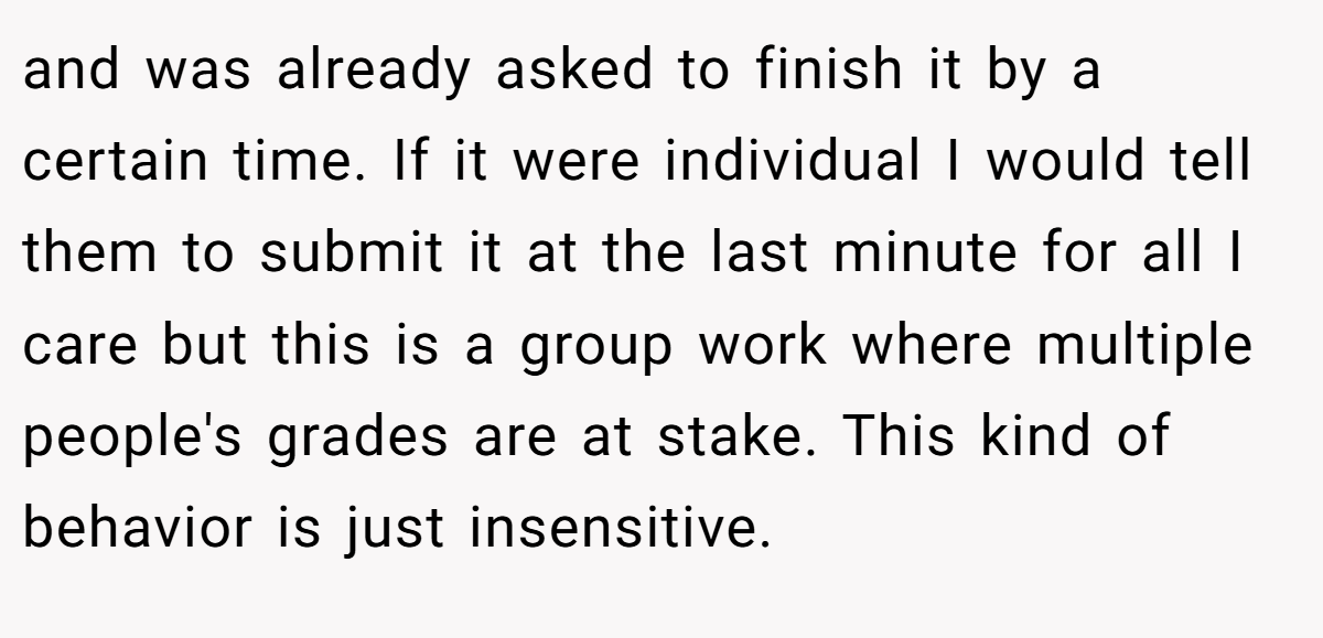 and was already asked to finish it by a certain time. If it were individual I would tell them to submit it at the last minute for all I care but this is a group work where multiple people's grades are at stake. This kind of behavior is just insensitive.