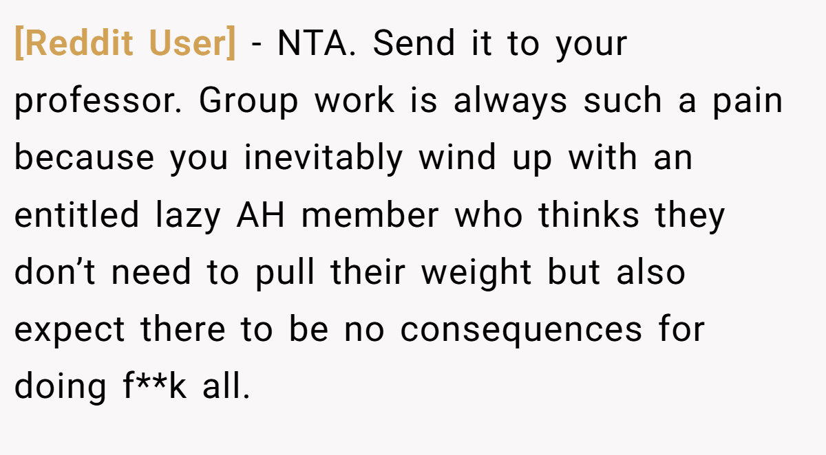 [Reddit User] − NTA. Send it to your professor. Group work is always such a pain because you inevitably wind up with an entitled lazy AH member who thinks they don’t need to pull their weight but also expect there to be no consequences for doing f**k all.