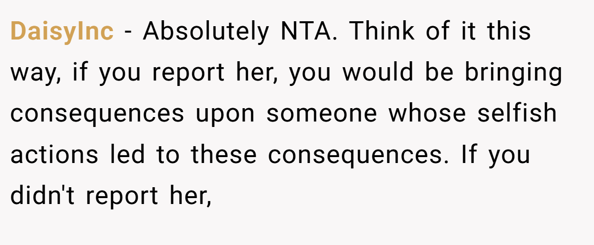 DaisyInc − Absolutely NTA. Think of it this way, if you report her, you would be bringing consequences upon someone whose selfish actions led to these consequences. If you didn't report her,