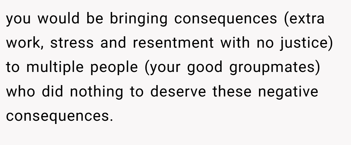 you would be bringing consequences (extra work, stress and resentment with no justice) to multiple people (your good groupmates) who did nothing to deserve these negative consequences.