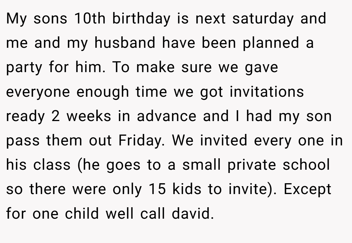 My sons 10th birthday is next saturday and me and my husband have been planned a party for him. To make sure we gave everyone enough time we got invitations ready 2 weeks in advance and I had my son pass them out Friday. We invited every one in his class (he goes to a small private school so there were only 15 kids to invite). Except for one child well call david.