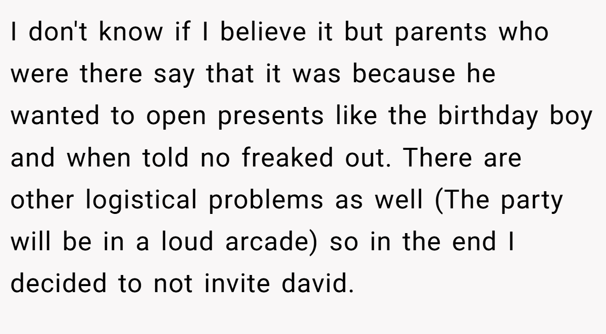I don't know if I believe it but parents who were there say that it was because he wanted to open presents like the birthday boy and when told no freaked out. There are other logistical problems as well (The party will be in a loud arcade) so in the end I decided to not invite david.