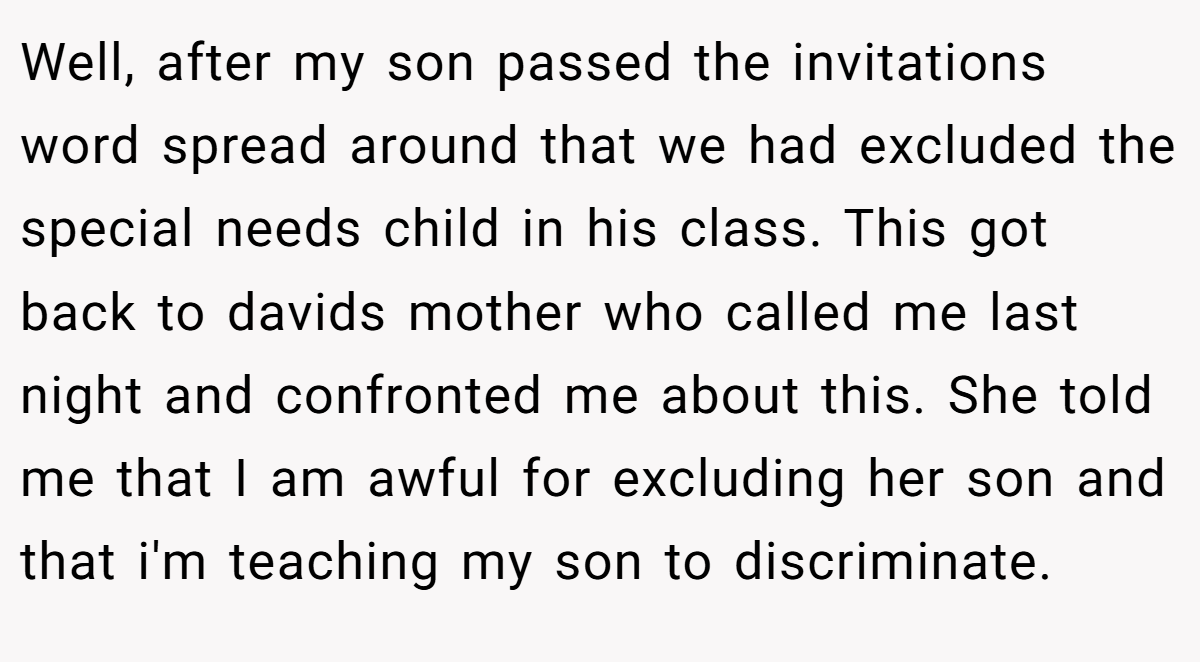 Well, after my son passed the invitations word spread around that we had excluded the special needs child in his class. This got back to davids mother who called me last night and confronted me about this. She told me that I am awful for excluding her son and that i'm teaching my son to discriminate.