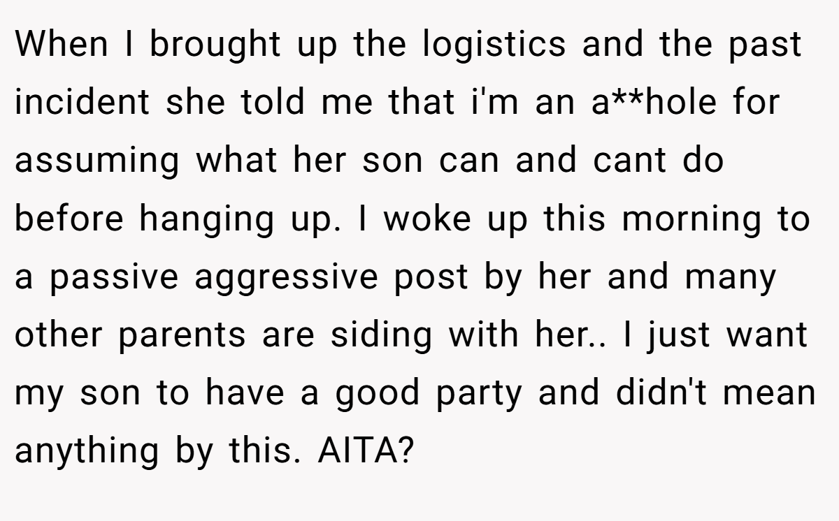 When I brought up the logistics and the past incident she told me that i'm an a**hole for assuming what her son can and cant do before hanging up. I woke up this morning to a passive aggressive post by her and many other parents are siding with her.. I just want my son to have a good party and didn't mean anything by this. AITA?