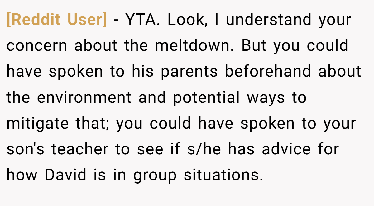 [Reddit User] − YTA. Look, I understand your concern about the meltdown. But you could have spoken to his parents beforehand about the environment and potential ways to mitigate that; you could have spoken to your son's teacher to see if s/he has advice for how David is in group situations.