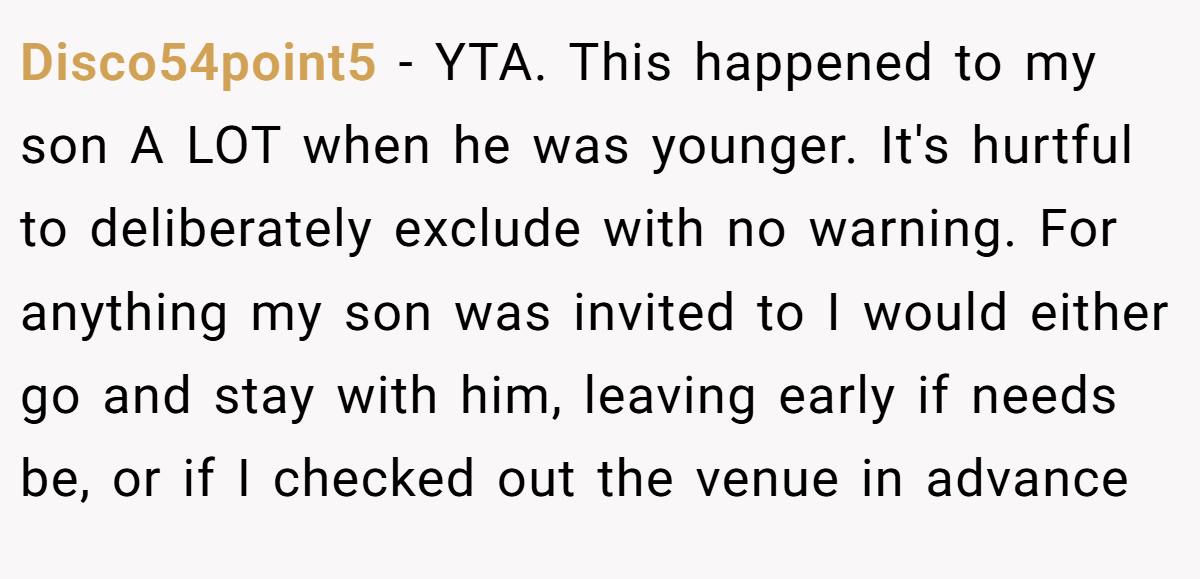 Disco54point5 − YTA. This happened to my son A LOT when he was younger. It's hurtful to deliberately exclude with no warning. For anything my son was invited to I would either go and stay with him, leaving early if needs be, or if I checked out the venue in advance