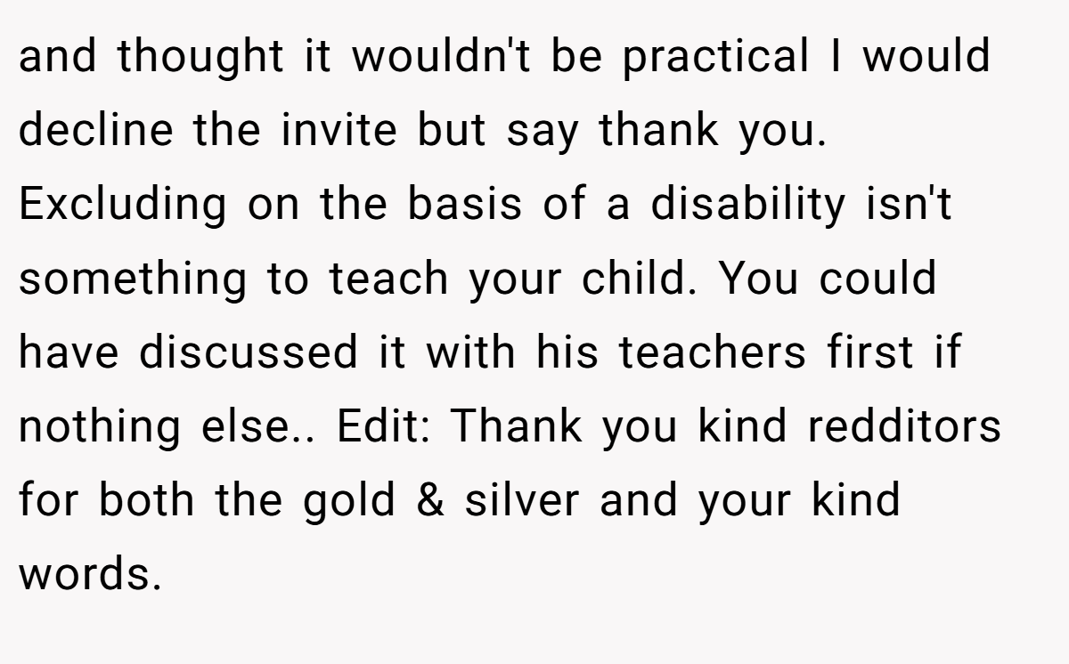 and thought it wouldn't be practical I would decline the invite but say thank you. Excluding on the basis of a disability isn't something to teach your child. You could have discussed it with his teachers first if nothing else.. Edit: Thank you kind redditors for both the gold & silver and your kind words.