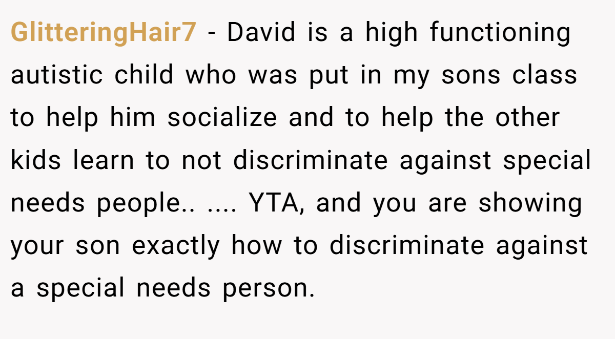 GlitteringHair7 − David is a high functioning autistic child who was put in my sons class to help him socialize and to help the other kids learn to not discriminate against special needs people.. .... YTA, and you are showing your son exactly how to discriminate against a special needs person.