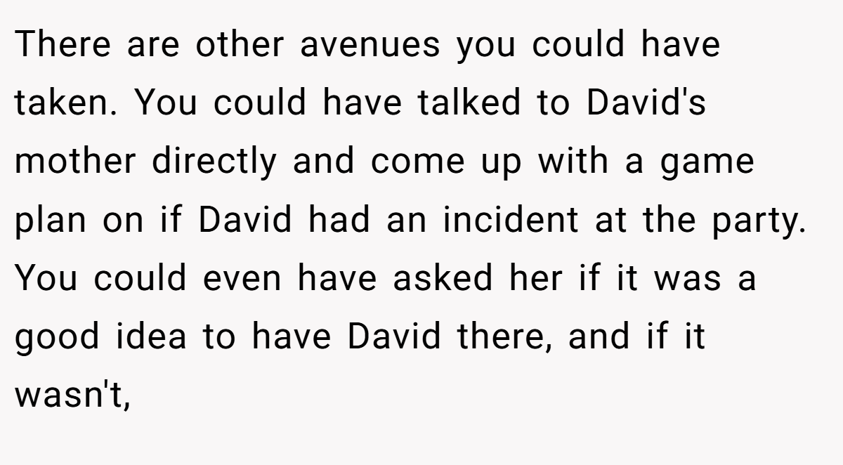 There are other avenues you could have taken. You could have talked to David's mother directly and come up with a game plan on if David had an incident at the party. You could even have asked her if it was a good idea to have David there, and if it wasn't,