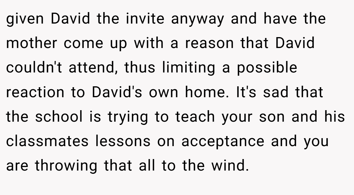 given David the invite anyway and have the mother come up with a reason that David couldn't attend, thus limiting a possible reaction to David's own home. It's sad that the school is trying to teach your son and his classmates lessons on acceptance and you are throwing that all to the wind.