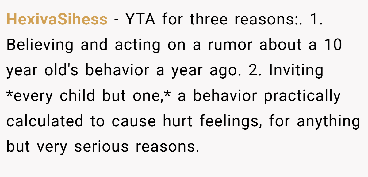 HexivaSihess − YTA for three reasons:. 1. Believing and acting on a rumor about a 10 year old's behavior a year ago. 2. Inviting *every child but one,* a behavior practically calculated to cause hurt feelings, for anything but very serious reasons.