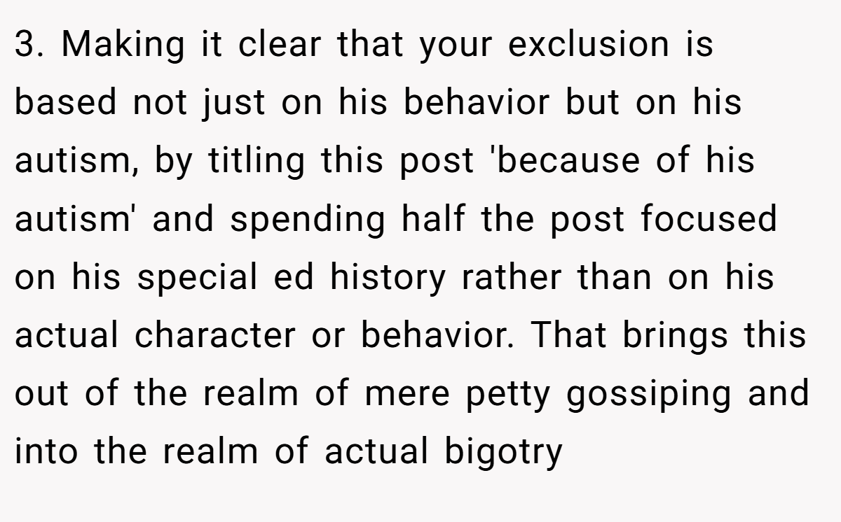 3. Making it clear that your exclusion is based not just on his behavior but on his autism, by titling this post 'because of his autism' and spending half the post focused on his special ed history rather than on his actual character or behavior. That brings this out of the realm of mere petty gossiping and into the realm of actual bigotry