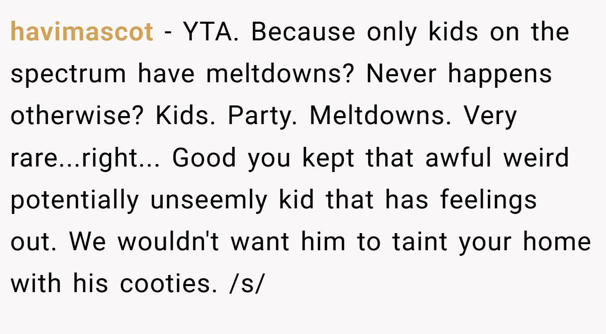 havimascot − YTA. Because only kids on the spectrum have meltdowns? Never happens otherwise? Kids. Party. Meltdowns. Very rare...right... Good you kept that awful weird potentially unseemly kid that has feelings out. We wouldn't want him to taint your home with his cooties. /s/