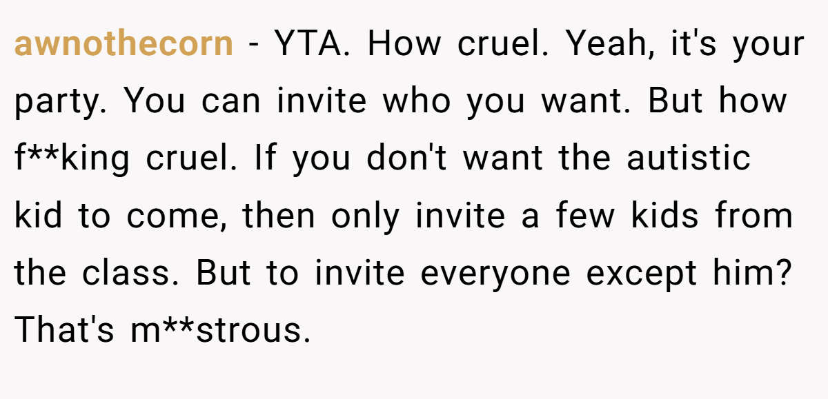 awnothecorn − YTA. How cruel. Yeah, it's your party. You can invite who you want. But how f**king cruel. If you don't want the autistic kid to come, then only invite a few kids from the class. But to invite everyone except him? That's m**strous.