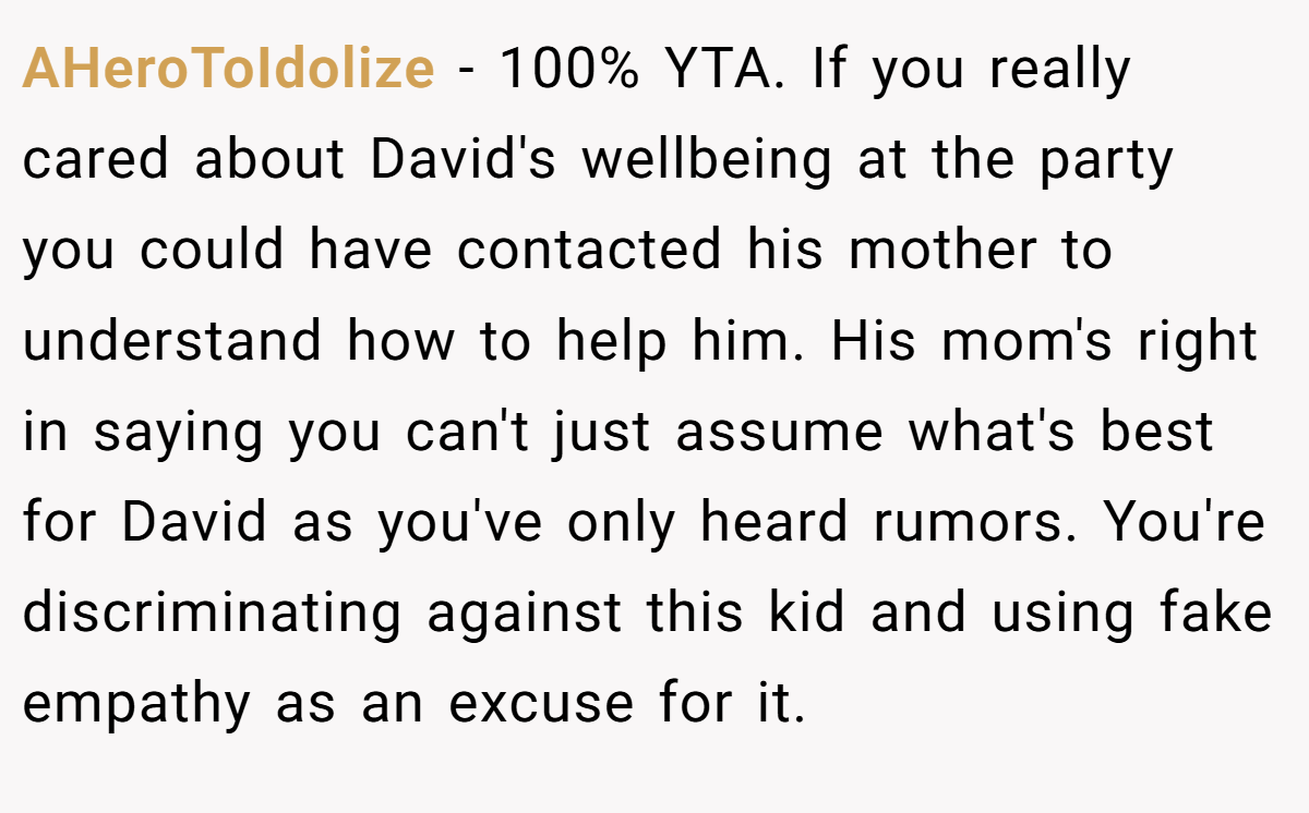 AHeroToIdolize − 100% YTA. If you really cared about David's wellbeing at the party you could have contacted his mother to understand how to help him. His mom's right in saying you can't just assume what's best for David as you've only heard rumors. You're discriminating against this kid and using fake empathy as an excuse for it.