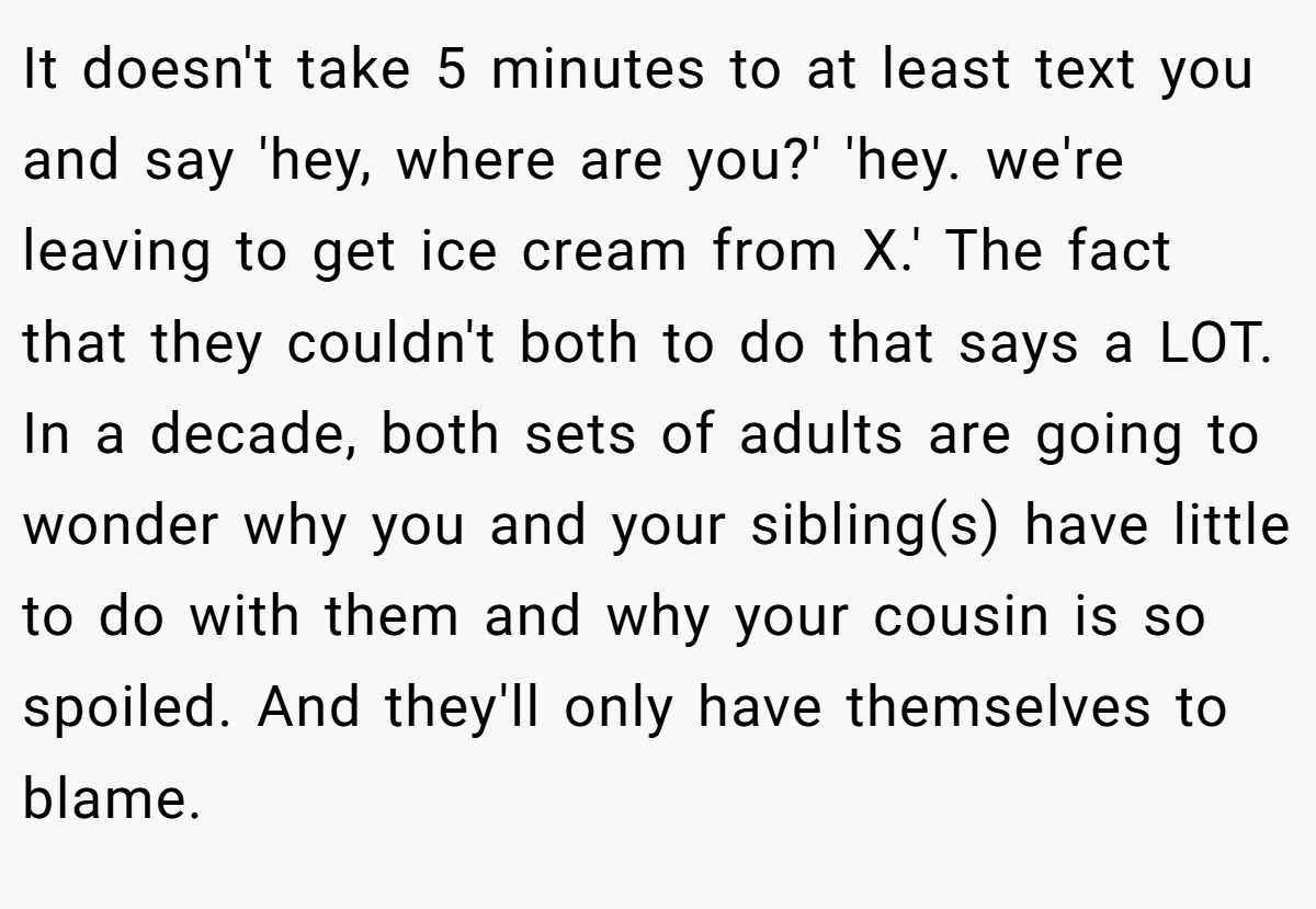 It doesn't take 5 minutes to at least text you and say 'hey, where are you?' 'hey. we're leaving to get ice cream from X.' The fact that they couldn't both to do that says a LOT. In a decade, both sets of adults are going to wonder why you and your sibling(s) have little to do with them and why your cousin is so spoiled. And they'll only have themselves to blame.