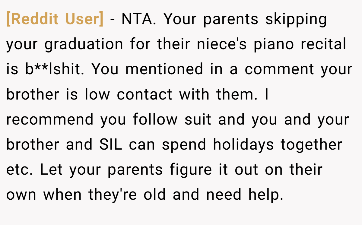 [Reddit User] − NTA. Your parents skipping your graduation for their niece's piano recital is b**lshit. You mentioned in a comment your brother is low contact with them. I recommend you follow suit and you and your brother and SIL can spend holidays together etc. Let your parents figure it out on their own when they're old and need help.