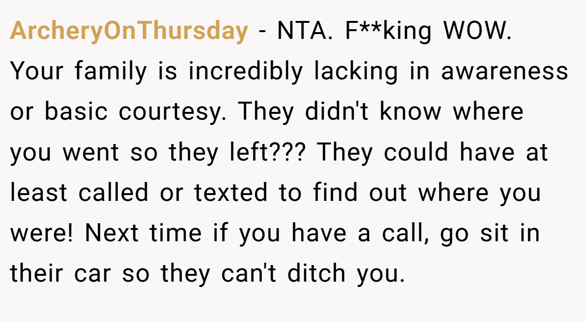 ArcheryOnThursday − NTA. F**king WOW. Your family is incredibly lacking in awareness or basic courtesy. They didn't know where you went so they left??? They could have at least called or texted to find out where you were! Next time if you have a call, go sit in their car so they can't ditch you.