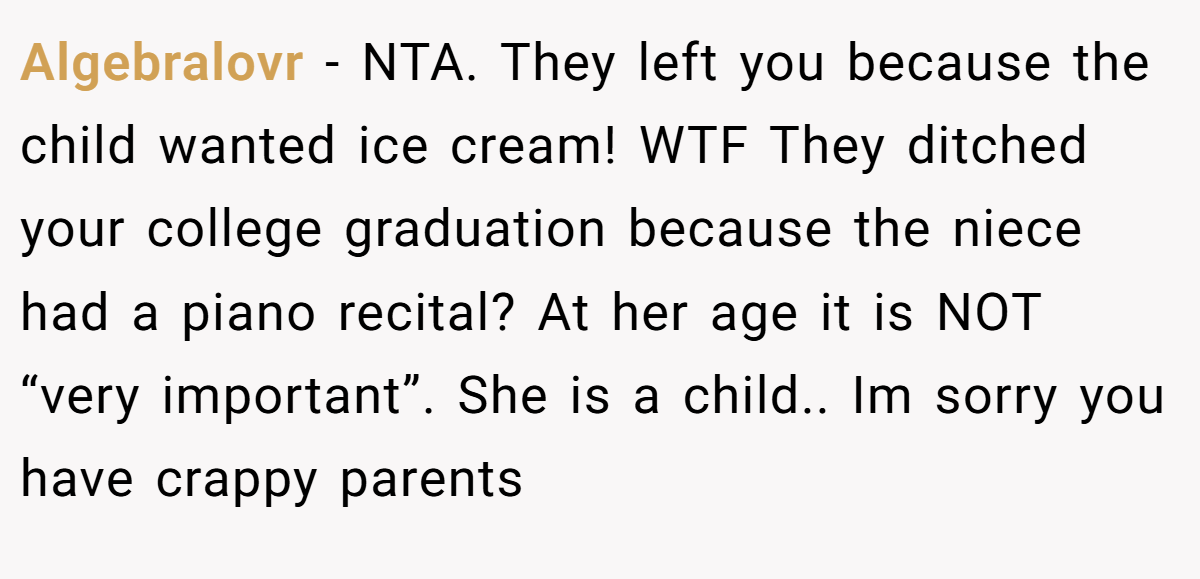 Algebralovr − NTA. They left you because the child wanted ice cream! WTF They ditched your college graduation because the niece had a piano recital? At her age it is NOT “very important”. She is a child.. Im sorry you have crappy parents