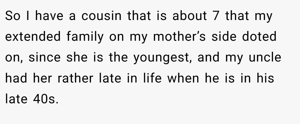So I have a cousin that is about 7 that my extended family on my mother’s side doted on, since she is the youngest, and my uncle had her rather late in life when he is in his late 40s.