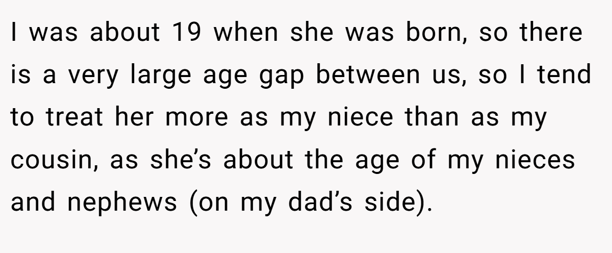 I was about 19 when she was born, so there is a very large age gap between us, so I tend to treat her more as my niece than as my cousin, as she’s about the age of my nieces and nephews (on my dad’s side).