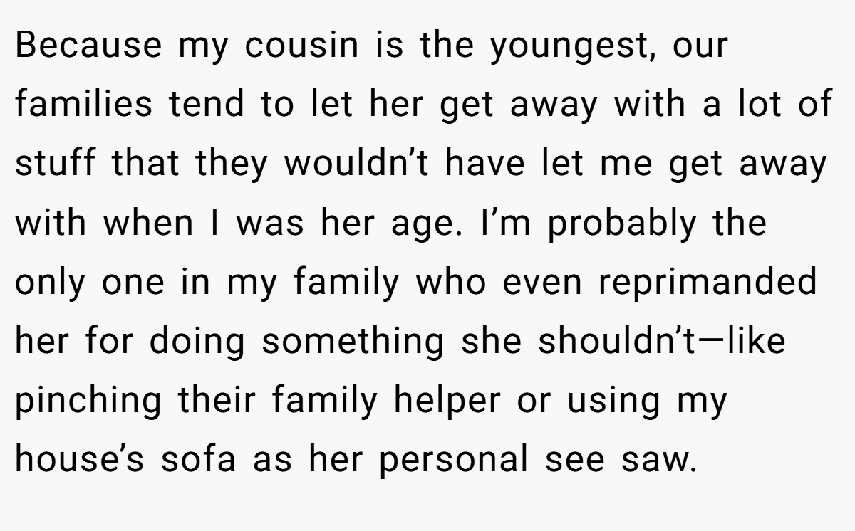 Because my cousin is the youngest, our families tend to let her get away with a lot of stuff that they wouldn’t have let me get away with when I was her age. I’m probably the only one in my family who even reprimanded her for doing something she shouldn’t—like pinching their family helper or using my house’s sofa as her personal see saw.