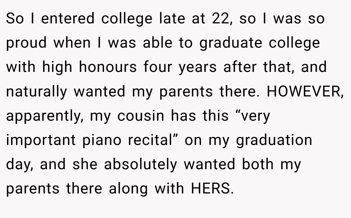 So I entered college late at 22, so I was so proud when I was able to graduate college with high honours four years after that, and naturally wanted my parents there. HOWEVER, apparently, my cousin has this “very important piano recital” on my graduation day, and she absolutely wanted both my parents there along with HERS.